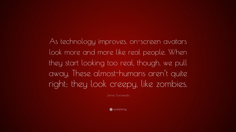 James Surowiecki Quote: “As technology improves, on-screen avatars look more and more like real people. When they start looking too real, though, we pull away. These almost-humans aren’t quite right; they look creepy, like zombies.”