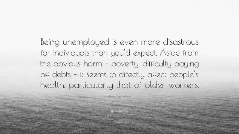 James Surowiecki Quote: “Being unemployed is even more disastrous for individuals than you’d expect. Aside from the obvious harm – poverty, difficulty paying off debts – it seems to directly affect people’s health, particularly that of older workers.”