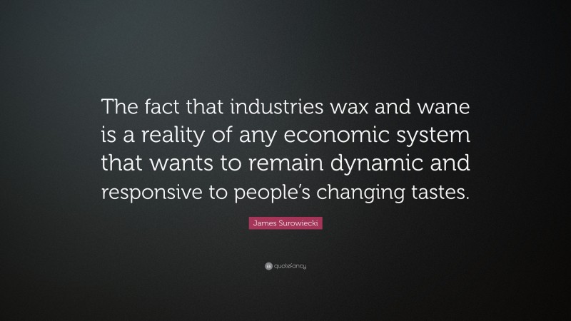 James Surowiecki Quote: “The fact that industries wax and wane is a reality of any economic system that wants to remain dynamic and responsive to people’s changing tastes.”