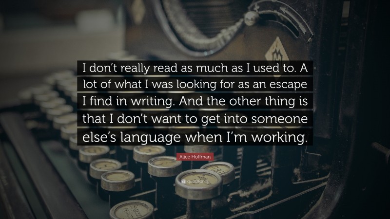 Alice Hoffman Quote: “I don’t really read as much as I used to. A lot of what I was looking for as an escape I find in writing. And the other thing is that I don’t want to get into someone else’s language when I’m working.”