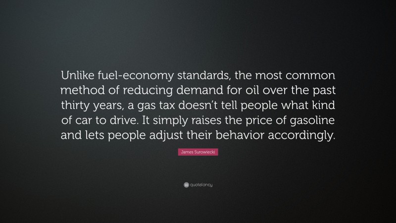 James Surowiecki Quote: “Unlike fuel-economy standards, the most common method of reducing demand for oil over the past thirty years, a gas tax doesn’t tell people what kind of car to drive. It simply raises the price of gasoline and lets people adjust their behavior accordingly.”