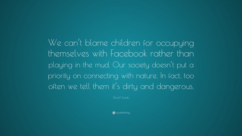 David Suzuki Quote: “We can’t blame children for occupying themselves with Facebook rather than playing in the mud. Our society doesn’t put a priority on connecting with nature. In fact, too often we tell them it’s dirty and dangerous.”