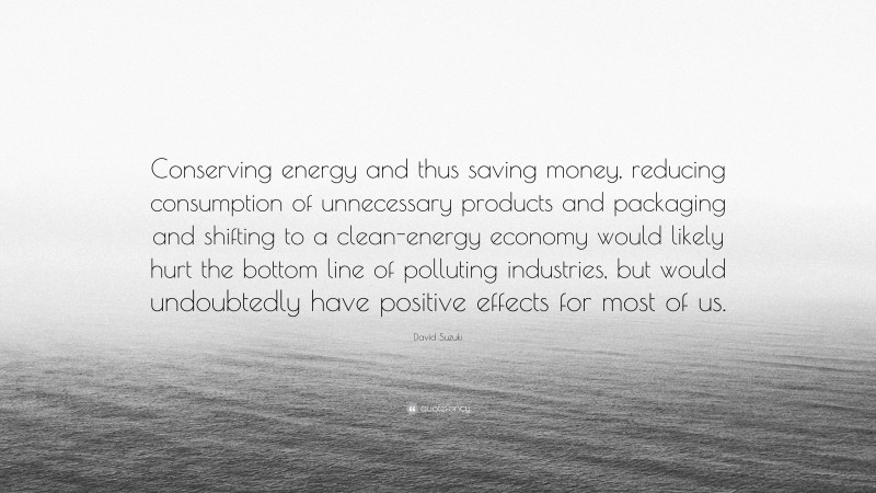 David Suzuki Quote: “Conserving energy and thus saving money, reducing consumption of unnecessary products and packaging and shifting to a clean-energy economy would likely hurt the bottom line of polluting industries, but would undoubtedly have positive effects for most of us.”