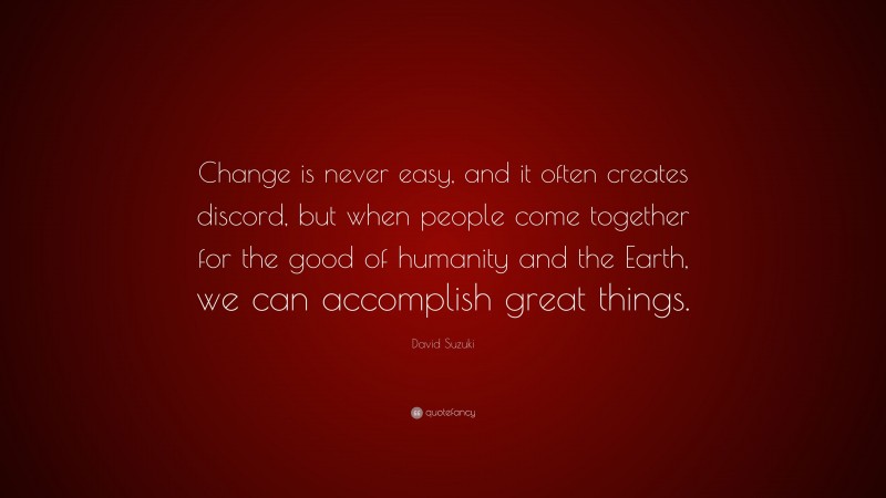 David Suzuki Quote: “Change is never easy, and it often creates discord, but when people come together for the good of humanity and the Earth, we can accomplish great things.”