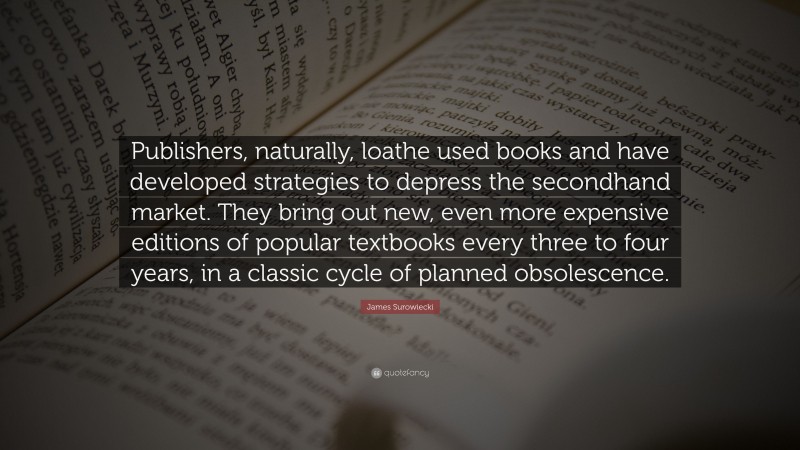 James Surowiecki Quote: “Publishers, naturally, loathe used books and have developed strategies to depress the secondhand market. They bring out new, even more expensive editions of popular textbooks every three to four years, in a classic cycle of planned obsolescence.”