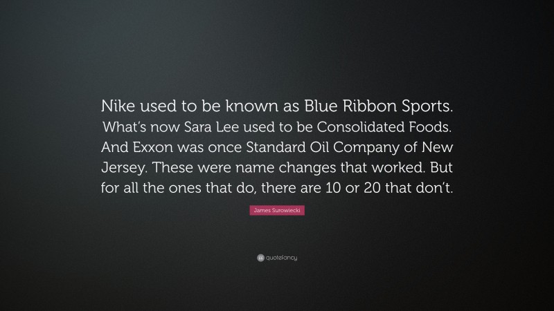 James Surowiecki Quote: “Nike used to be known as Blue Ribbon Sports. What’s now Sara Lee used to be Consolidated Foods. And Exxon was once Standard Oil Company of New Jersey. These were name changes that worked. But for all the ones that do, there are 10 or 20 that don’t.”