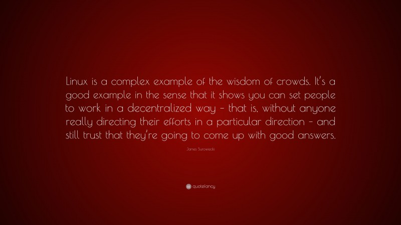 James Surowiecki Quote: “Linux is a complex example of the wisdom of crowds. It’s a good example in the sense that it shows you can set people to work in a decentralized way – that is, without anyone really directing their efforts in a particular direction – and still trust that they’re going to come up with good answers.”