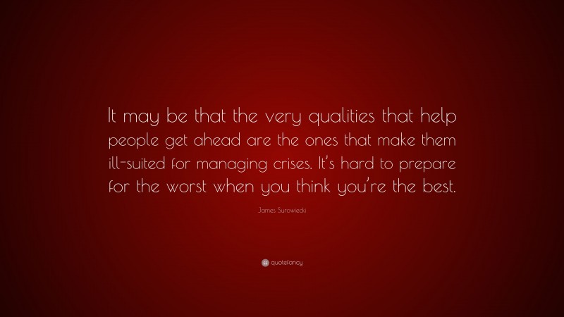 James Surowiecki Quote: “It may be that the very qualities that help people get ahead are the ones that make them ill-suited for managing crises. It’s hard to prepare for the worst when you think you’re the best.”