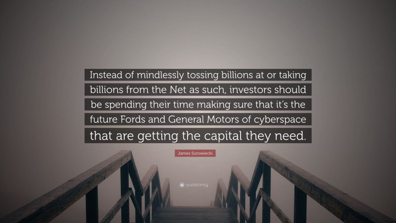 James Surowiecki Quote: “Instead of mindlessly tossing billions at or taking billions from the Net as such, investors should be spending their time making sure that it’s the future Fords and General Motors of cyberspace that are getting the capital they need.”