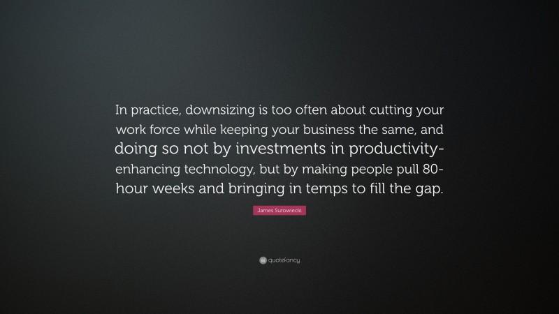 James Surowiecki Quote: “In practice, downsizing is too often about cutting your work force while keeping your business the same, and doing so not by investments in productivity-enhancing technology, but by making people pull 80-hour weeks and bringing in temps to fill the gap.”