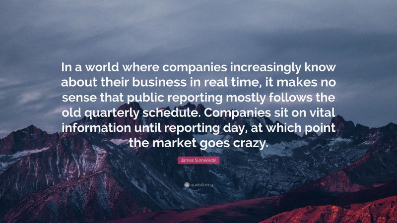 James Surowiecki Quote: “In a world where companies increasingly know about their business in real time, it makes no sense that public reporting mostly follows the old quarterly schedule. Companies sit on vital information until reporting day, at which point the market goes crazy.”