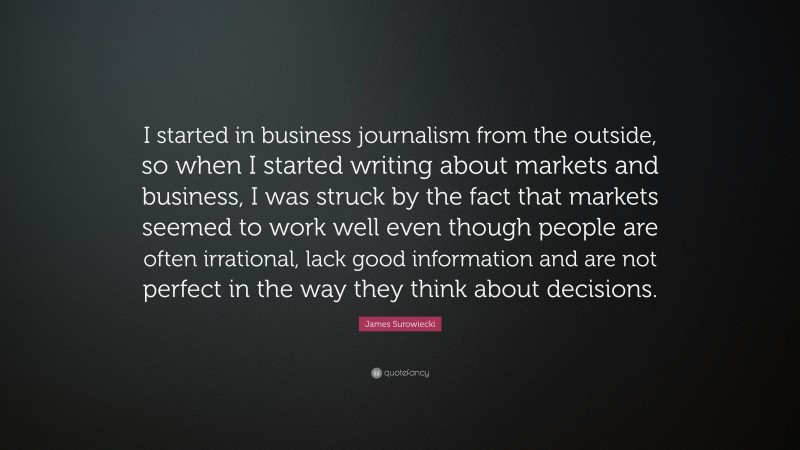 James Surowiecki Quote: “I started in business journalism from the outside, so when I started writing about markets and business, I was struck by the fact that markets seemed to work well even though people are often irrational, lack good information and are not perfect in the way they think about decisions.”