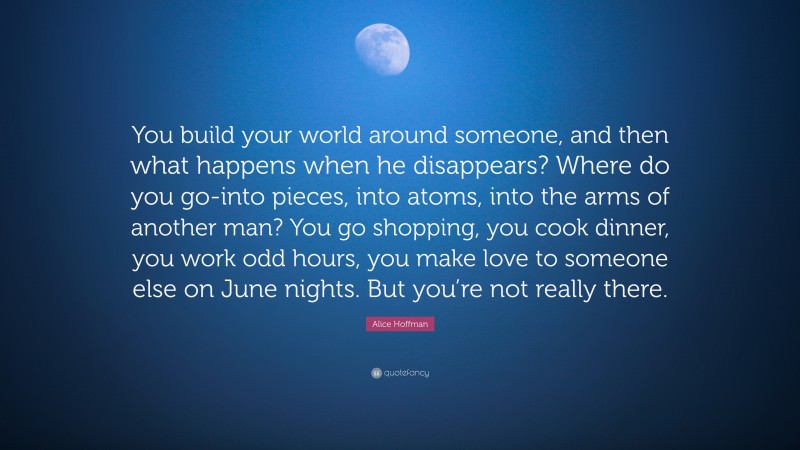 Alice Hoffman Quote: “You build your world around someone, and then what happens when he disappears? Where do you go-into pieces, into atoms, into the arms of another man? You go shopping, you cook dinner, you work odd hours, you make love to someone else on June nights. But you’re not really there.”