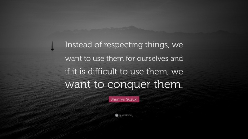 Shunryu Suzuki Quote: “Instead of respecting things, we want to use them for ourselves and if it is difficult to use them, we want to conquer them.”
