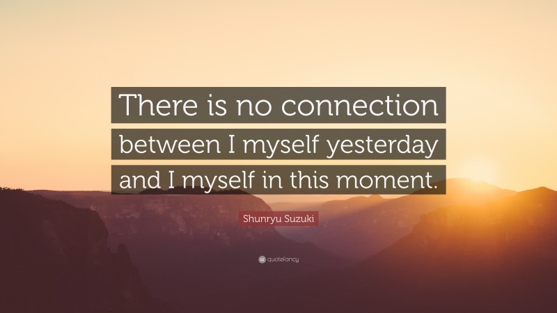 Shunryu Suzuki Quote: “There is no connection between I myself yesterday and I myself in this moment.”