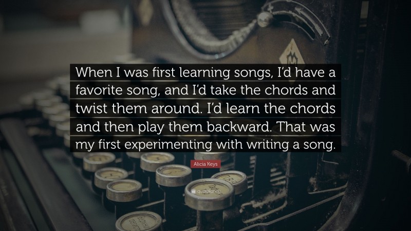 Alicia Keys Quote: “When I was first learning songs, I’d have a favorite song, and I’d take the chords and twist them around. I’d learn the chords and then play them backward. That was my first experimenting with writing a song.”