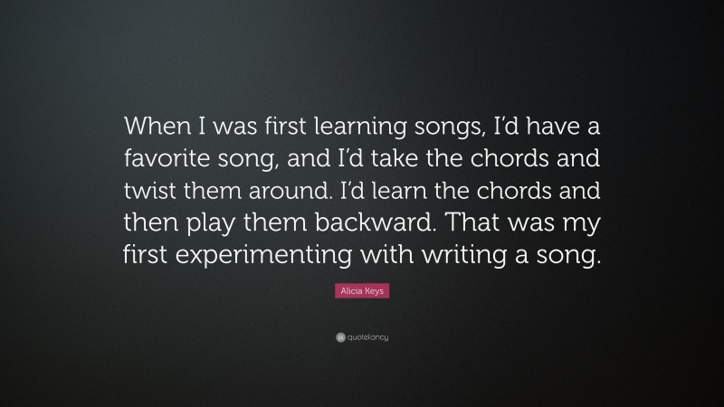 Alicia Keys Quote: “When I was first learning songs, I’d have a favorite song, and I’d take the chords and twist them around. I’d learn the chords and then play them backward. That was my first experimenting with writing a song.”