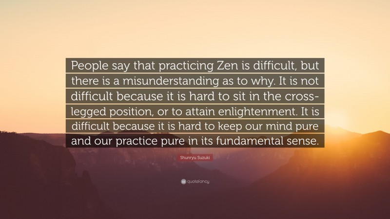 Shunryu Suzuki Quote: “People say that practicing Zen is difficult, but there is a misunderstanding as to why. It is not difficult because it is hard to sit in the cross- legged position, or to attain enlightenment. It is difficult because it is hard to keep our mind pure and our practice pure in its fundamental sense.”