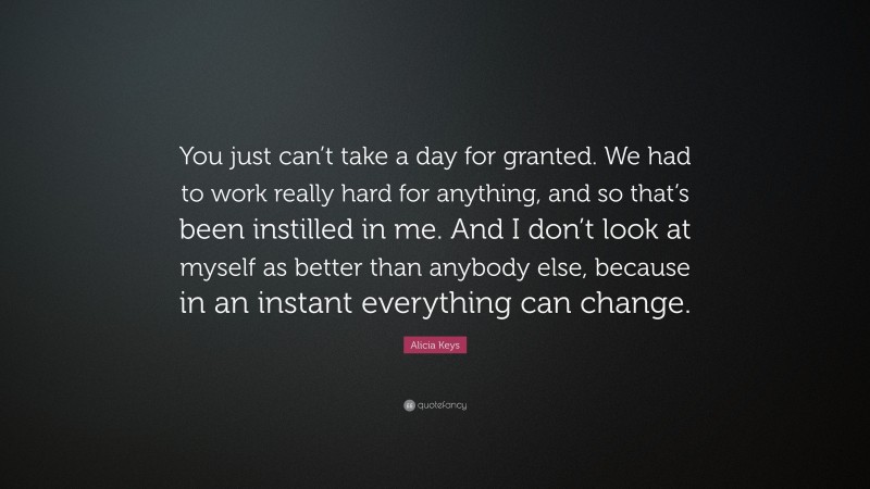 Alicia Keys Quote: “You just can’t take a day for granted. We had to work really hard for anything, and so that’s been instilled in me. And I don’t look at myself as better than anybody else, because in an instant everything can change.”