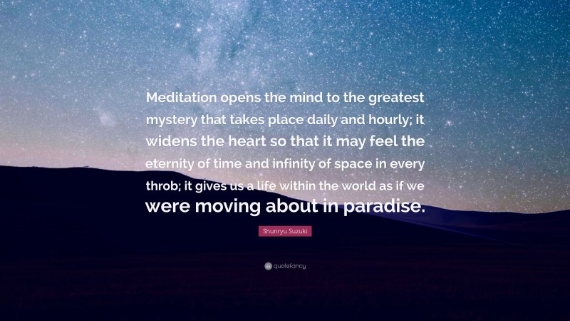Shunryu Suzuki Quote: “Meditation opens the mind to the greatest mystery that takes place daily and hourly; it widens the heart so that it may feel the eternity of time and infinity of space in every throb; it gives us a life within the world as if we were moving about in paradise.”