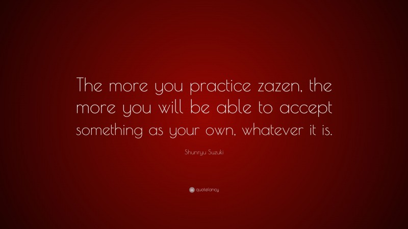 Shunryu Suzuki Quote: “The more you practice zazen, the more you will be able to accept something as your own, whatever it is.”