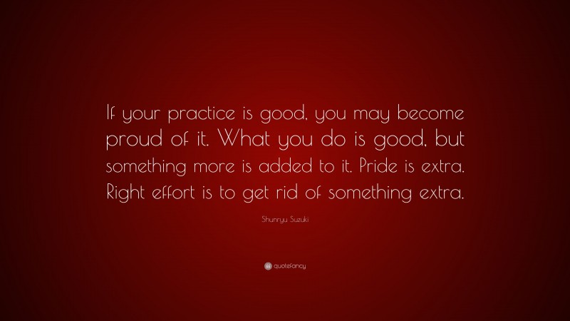 Shunryu Suzuki Quote: “If your practice is good, you may become proud of it. What you do is good, but something more is added to it. Pride is extra. Right effort is to get rid of something extra.”