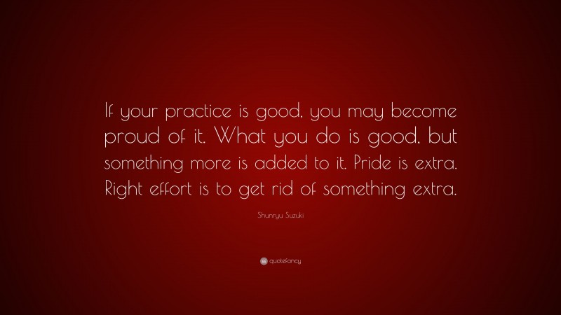 Shunryu Suzuki Quote: “If your practice is good, you may become proud of it. What you do is good, but something more is added to it. Pride is extra. Right effort is to get rid of something extra.”