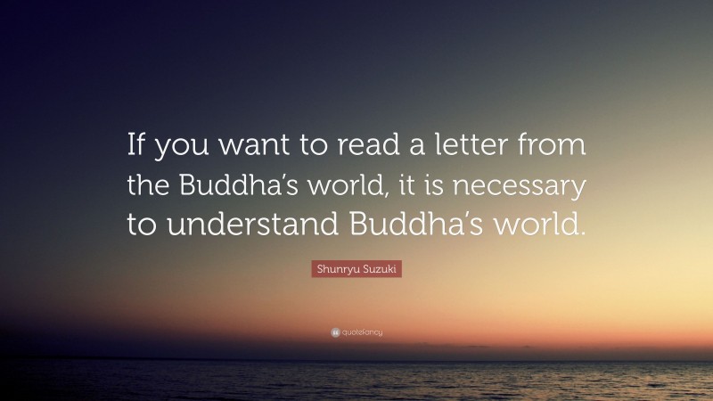 Shunryu Suzuki Quote: “If you want to read a letter from the Buddha’s world, it is necessary to understand Buddha’s world.”