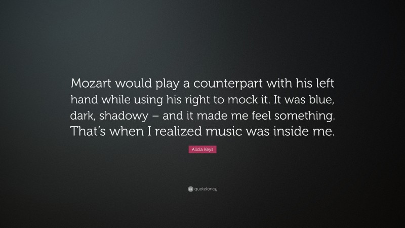 Alicia Keys Quote: “Mozart would play a counterpart with his left hand while using his right to mock it. It was blue, dark, shadowy – and it made me feel something. That’s when I realized music was inside me.”