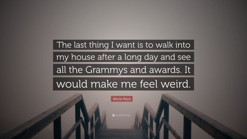 Alicia Keys Quote: “The last thing I want is to walk into my house after a long day and see all the Grammys and awards. It would make me feel weird.”