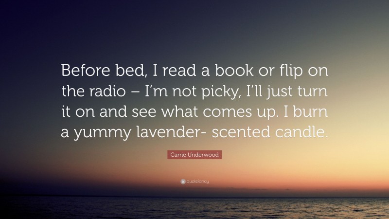 Carrie Underwood Quote: “Before bed, I read a book or flip on the radio – I’m not picky, I’ll just turn it on and see what comes up. I burn a yummy lavender- scented candle.”