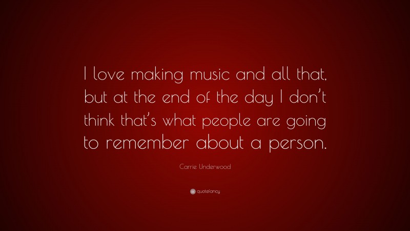 Carrie Underwood Quote: “I love making music and all that, but at the end of the day I don’t think that’s what people are going to remember about a person.”