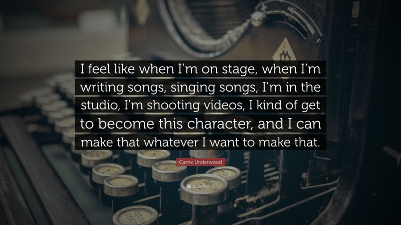 Carrie Underwood Quote: “I feel like when I’m on stage, when I’m writing songs, singing songs, I’m in the studio, I’m shooting videos, I kind of get to become this character, and I can make that whatever I want to make that.”