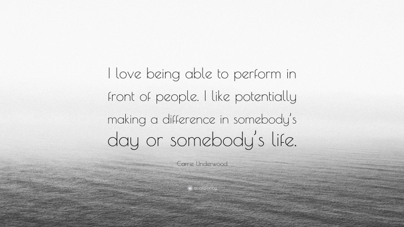 Carrie Underwood Quote: “I love being able to perform in front of people. I like potentially making a difference in somebody’s day or somebody’s life.”