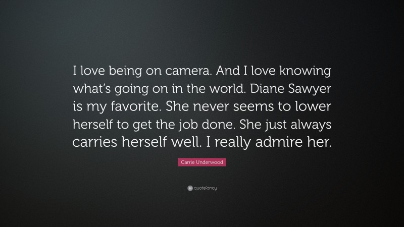 Carrie Underwood Quote: “I love being on camera. And I love knowing what’s going on in the world. Diane Sawyer is my favorite. She never seems to lower herself to get the job done. She just always carries herself well. I really admire her.”
