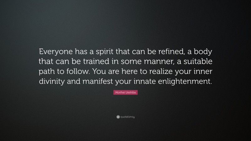 Morihei Ueshiba Quote: “Everyone has a spirit that can be refined, a body that can be trained in some manner, a suitable path to follow. You are here to realize your inner divinity and manifest your innate enlightenment.”