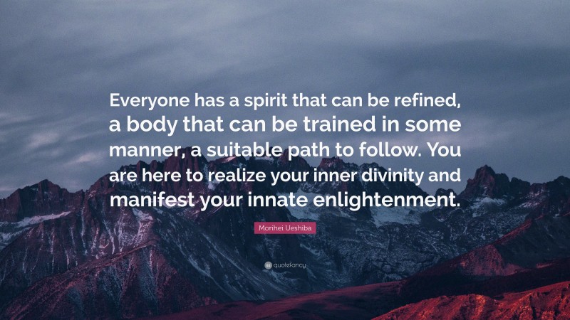Morihei Ueshiba Quote: “Everyone has a spirit that can be refined, a body that can be trained in some manner, a suitable path to follow. You are here to realize your inner divinity and manifest your innate enlightenment.”