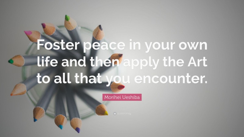 Morihei Ueshiba Quote: “Foster peace in your own life and then apply the Art to all that you encounter.”