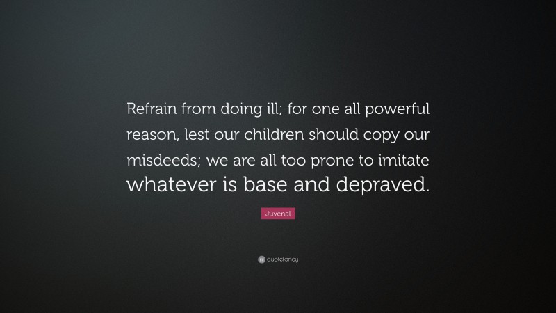 Juvenal Quote: “Refrain from doing ill; for one all powerful reason, lest our children should copy our misdeeds; we are all too prone to imitate whatever is base and depraved.”