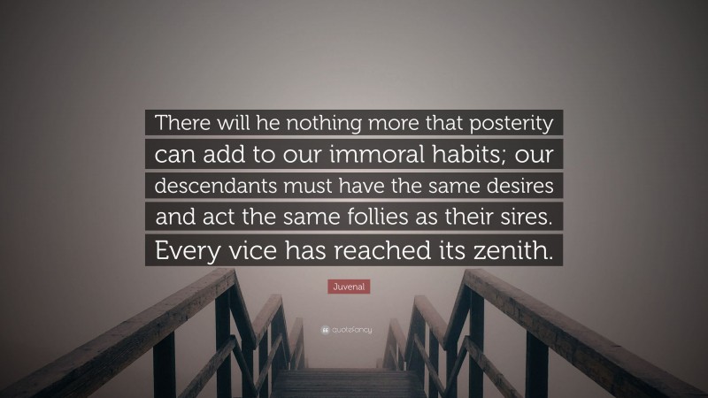 Juvenal Quote: “There will he nothing more that posterity can add to our immoral habits; our descendants must have the same desires and act the same follies as their sires. Every vice has reached its zenith.”