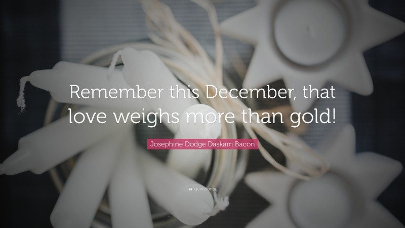 Josephine Dodge Daskam Bacon Quote: “Remember this December, that love weighs more than gold!”