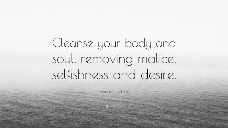 Morihei Ueshiba Quote: “Cleanse your body and soul, removing malice, selfishness and desire.”