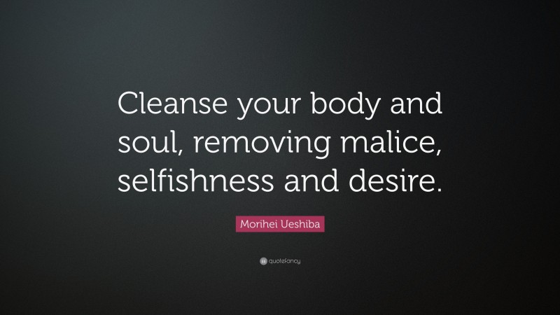 Morihei Ueshiba Quote: “Cleanse your body and soul, removing malice, selfishness and desire.”