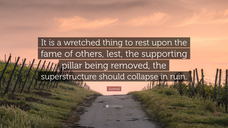 Juvenal Quote: “It is a wretched thing to rest upon the fame of others, lest, the supporting pillar being removed, the superstructure should collapse in ruin.”