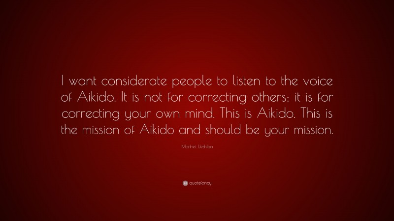 Morihei Ueshiba Quote: “I want considerate people to listen to the voice of Aikido. It is not for correcting others; it is for correcting your own mind. This is Aikido. This is the mission of Aikido and should be your mission.”