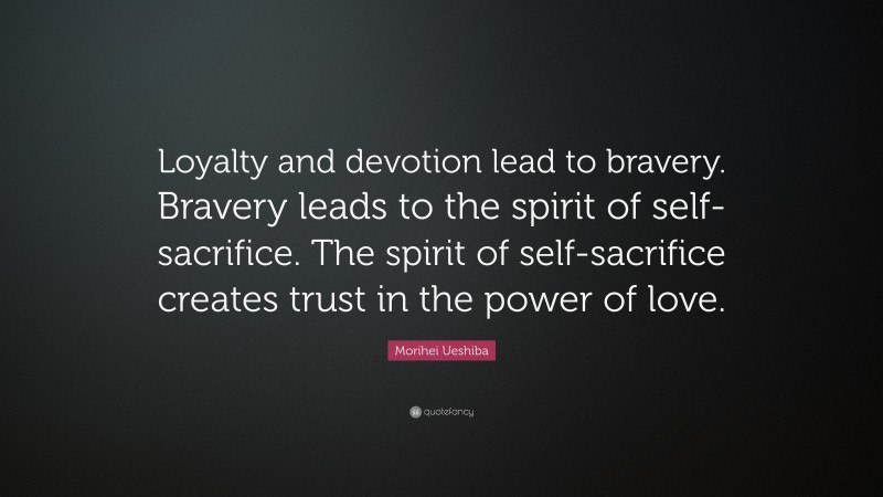 Morihei Ueshiba Quote: “Loyalty and devotion lead to bravery. Bravery leads to the spirit of self-sacrifice. The spirit of self-sacrifice creates trust in the power of love.”