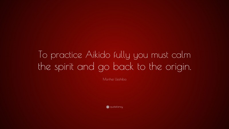 Morihei Ueshiba Quote: “To practice Aikido fully you must calm the spirit and go back to the origin.”