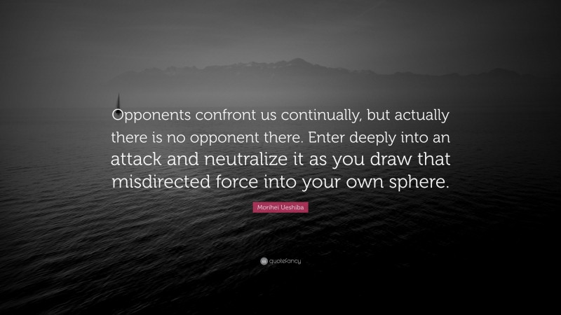 Morihei Ueshiba Quote: “Opponents confront us continually, but actually there is no opponent there. Enter deeply into an attack and neutralize it as you draw that misdirected force into your own sphere.”