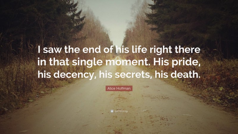 Alice Hoffman Quote: “I saw the end of his life right there in that single moment. His pride, his decency, his secrets, his death.”