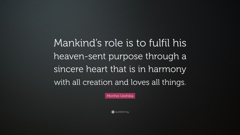 Morihei Ueshiba Quote: “Mankind’s role is to fulfil his heaven-sent purpose through a sincere heart that is in harmony with all creation and loves all things.”